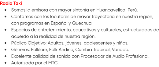 Radio Taki •	Somos la emisora con mayor sintonía en Huancavelica, Perú. •	Contamos con los locutores de mayor trayectoria en nuestra región, con programas en Español y Quechua. •	Espacios de entretenimiento, educativos y culturales, estructurados de acuerdo a la realidad de nuestra región. •	Público Objetivo: Adultos, jóvenes, adolescentes y niños. •	Géneros: Folklore, Folk Andino, Cumbia Tropical, Variado. •	Excelente calidad de sonido con Procesador de Audio Profesional. •	Autorizado por el MTC.